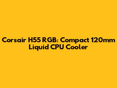 Corsair H55 RGB: Compact 120mm Liquid CPU Cooler