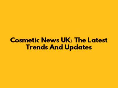 Cosmetic News UK: The Latest Trends And Updates