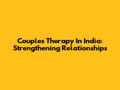 Couples Therapy In India: Strengthening Relationships