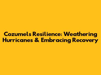 Cozumel's Resilience: Weathering Hurricanes & Embracing Recovery