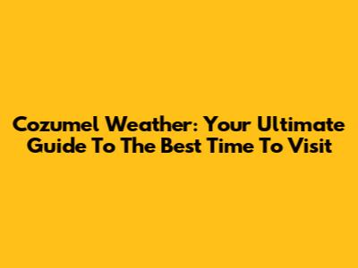Cozumel Weather: Your Ultimate Guide To The Best Time To Visit
