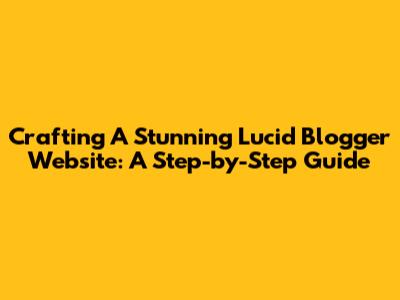 Crafting A Stunning Lucid Blogger Website: A Step-by-Step Guide