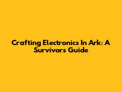 Crafting Electronics In Ark: A Survivor's Guide