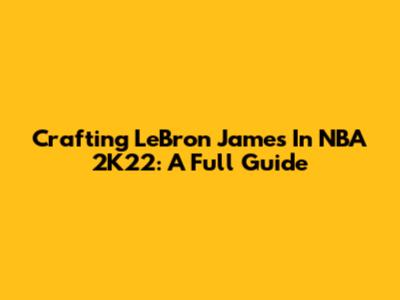 Crafting LeBron James In NBA 2K22: A Full Guide