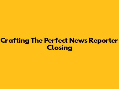 Crafting The Perfect News Reporter Closing