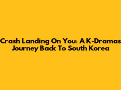 Crash Landing On You: A K-Drama's Journey Back To South Korea