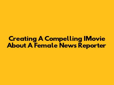 Creating A Compelling IMovie About A Female News Reporter
