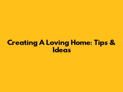 Creating A Loving Home: Tips & Ideas