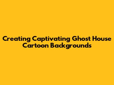 Creating Captivating Ghost House Cartoon Backgrounds