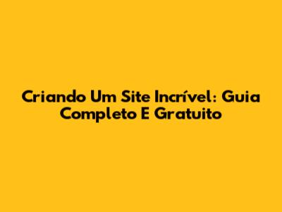 Criando Um Site Incrível: Guia Completo E Gratuito