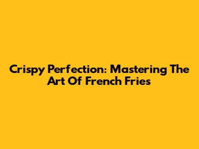 Crispy Perfection: Mastering The Art Of French Fries