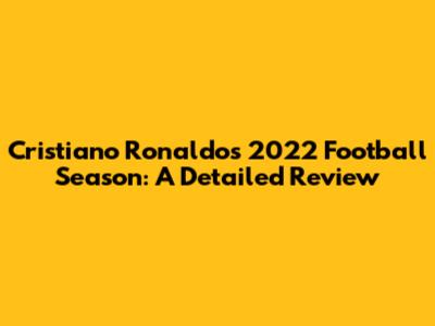 Cristiano Ronaldo's 2022 Football Season: A Detailed Review