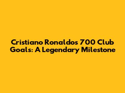 Cristiano Ronaldo's 700 Club Goals: A Legendary Milestone