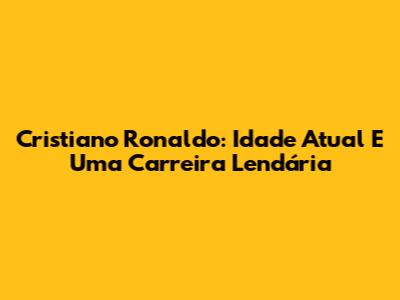 Cristiano Ronaldo: Idade Atual E Uma Carreira Lendária