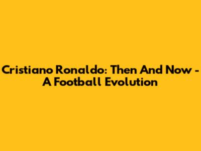 Cristiano Ronaldo: Then And Now - A Football Evolution