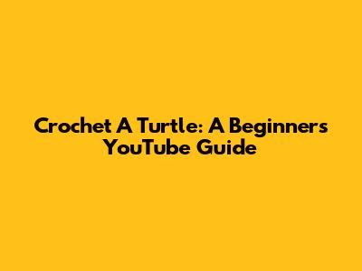 Crochet A Turtle: A Beginner's YouTube Guide