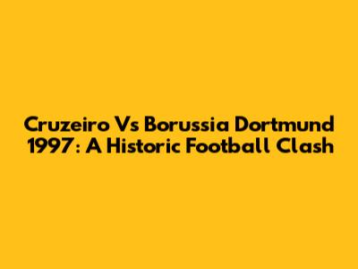 Cruzeiro Vs Borussia Dortmund 1997: A Historic Football Clash