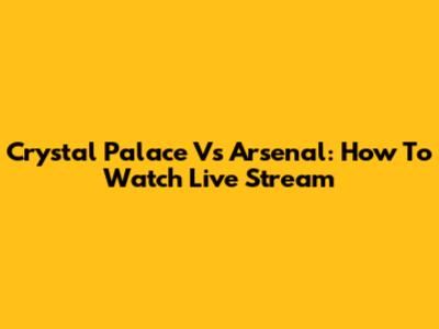 Crystal Palace Vs Arsenal: How To Watch Live Stream