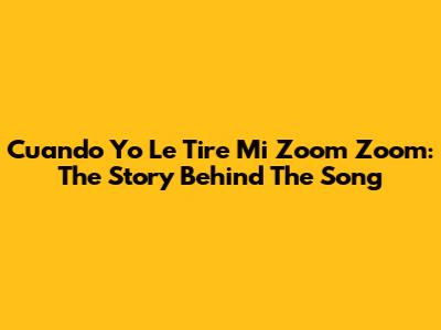 Cuando Yo Le Tire Mi Zoom Zoom: The Story Behind The Song