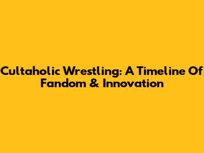 Cultaholic Wrestling: A Timeline Of Fandom & Innovation