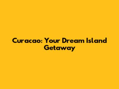 Curacao: Your Dream Island Getaway