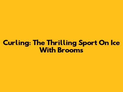 Curling: The Thrilling Sport On Ice With Brooms
