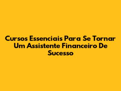 Cursos Essenciais Para Se Tornar Um Assistente Financeiro De Sucesso