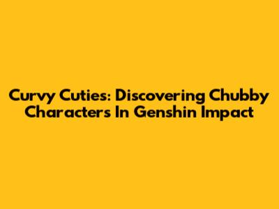 Curvy Cuties: Discovering Chubby Characters In Genshin Impact