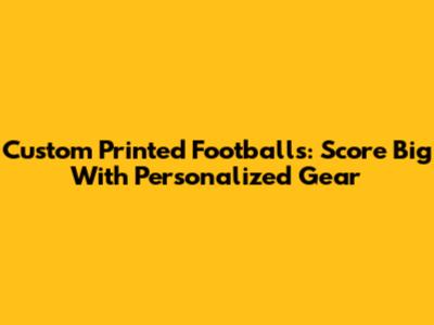 Custom Printed Footballs: Score Big With Personalized Gear