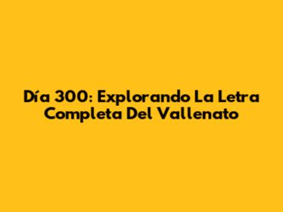 Día 300: Explorando La Letra Completa Del Vallenato