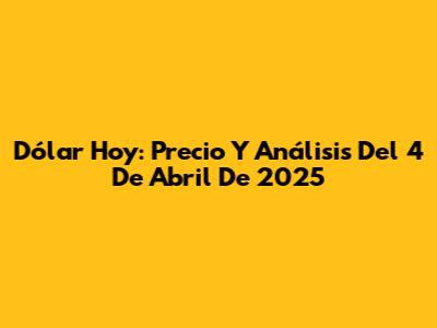 Dólar Hoy: Precio Y Análisis Del 4 De Abril De 2025