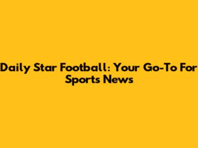 Daily Star Football: Your Go-To For Sports News