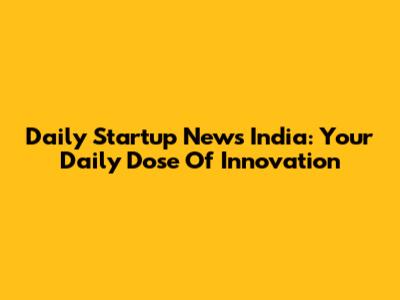 Daily Startup News India: Your Daily Dose Of Innovation