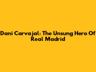 Dani Carvajal: The Unsung Hero Of Real Madrid