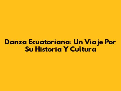 Danza Ecuatoriana: Un Viaje Por Su Historia Y Cultura