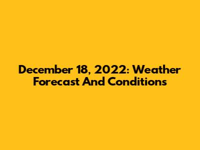 December 18, 2022: Weather Forecast And Conditions