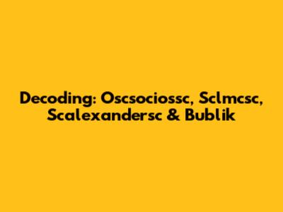 Decoding: Oscsociossc, Sclmcsc, Scalexandersc & Bublik
