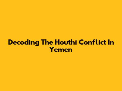 Decoding The Houthi Conflict In Yemen