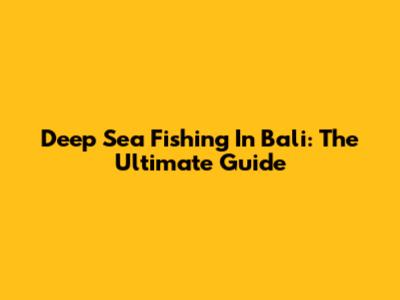 Deep Sea Fishing In Bali: The Ultimate Guide