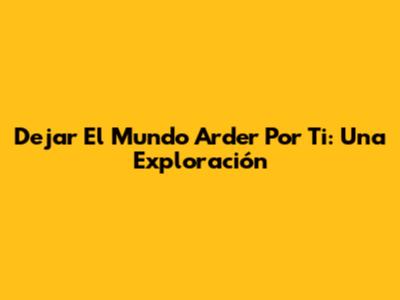 Dejar El Mundo Arder Por Ti: Una Exploración