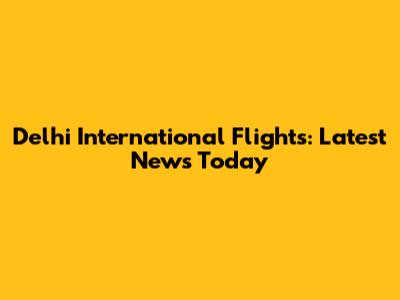 Delhi International Flights: Latest News Today
