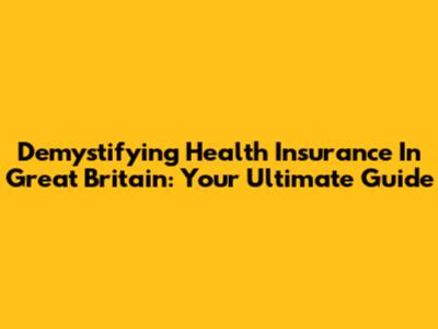 Demystifying Health Insurance In Great Britain: Your Ultimate Guide