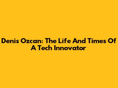 Denis Ozcan: The Life And Times Of A Tech Innovator