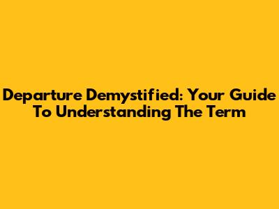 Departure Demystified: Your Guide To Understanding The Term