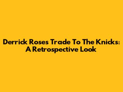 Derrick Rose's Trade To The Knicks: A Retrospective Look