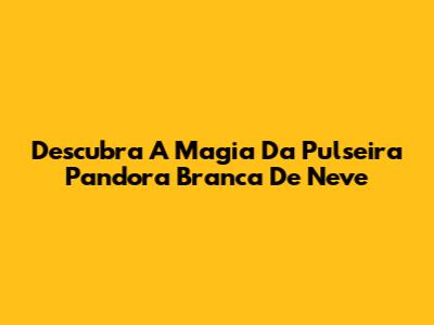 Descubra A Magia Da Pulseira Pandora Branca De Neve