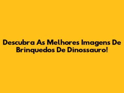 Descubra As Melhores Imagens De Brinquedos De Dinossauro!