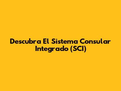 Descubra El Sistema Consular Integrado (SCI)