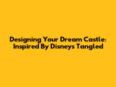 Designing Your Dream Castle: Inspired By Disney's Tangled