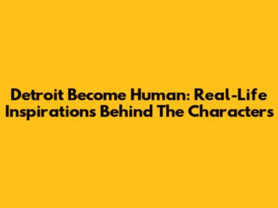 Detroit Become Human: Real-Life Inspirations Behind The Characters